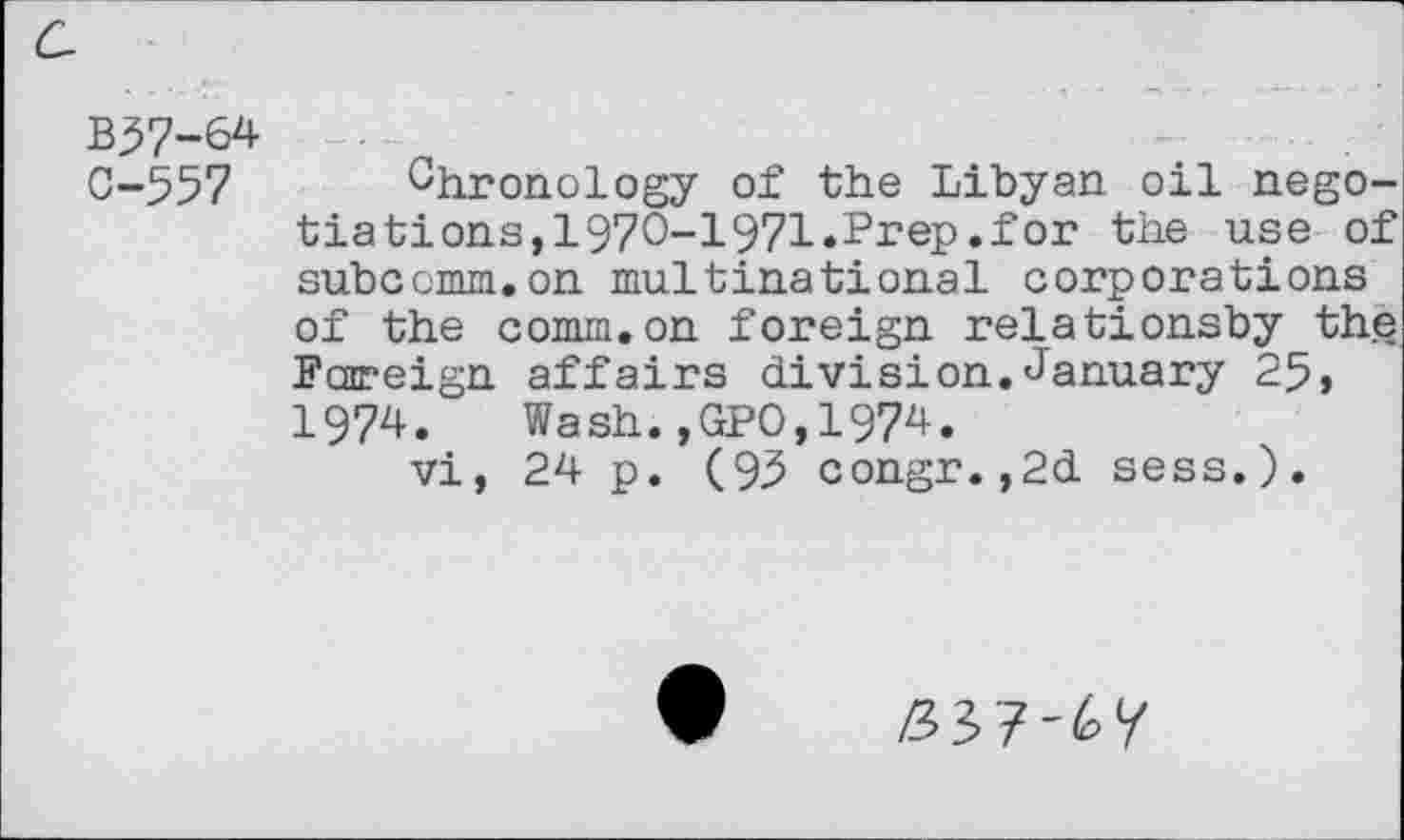 ﻿B^7-64
0-557 Chronology of the Libyan oil negotiations, 1970-1971.Prep.for the use of subccmm.on multinational corporations of the comm.on foreign relationsby the Foreign affairs division.January 25» 1974. Wash.,GP0,1974.
vi, 24 p. (95 congr. ,2d sess.).